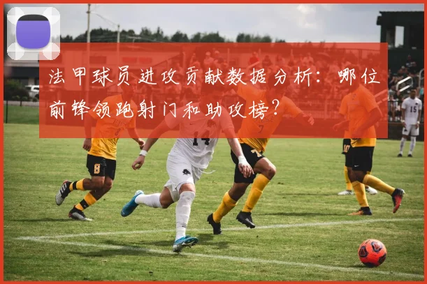 法甲球员进攻贡献数据分析：哪位前锋领跑射门和助攻榜？
