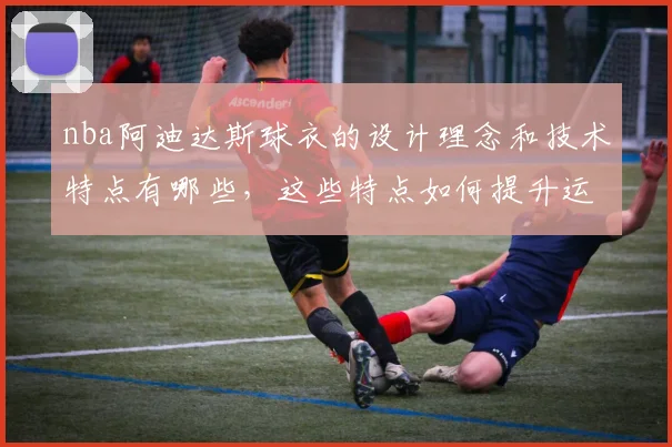 nba阿迪达斯球衣的设计理念和技术特点有哪些，这些特点如何提升运动员表现