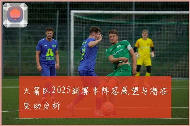 火箭队2025新赛季阵容展望与潜在变动分析