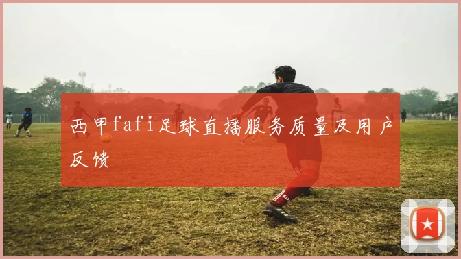 西甲fafi足球直播服务质量及用户反馈
