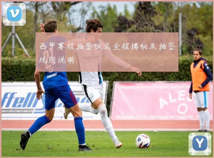 西甲赛程抽签仪式全程揭秘及抽签规则说明