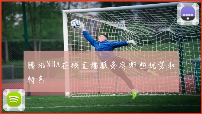 腾讯NBA在线直播服务有哪些优势和特色