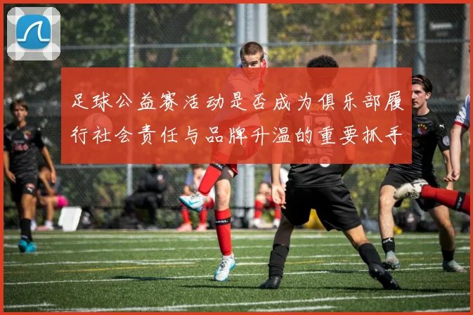 足球公益赛活动是否成为俱乐部履行社会责任与品牌升温的重要抓手