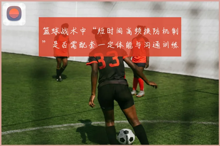 篮球战术中“短时间高频换防机制”是否需配套一定体能与沟通训练